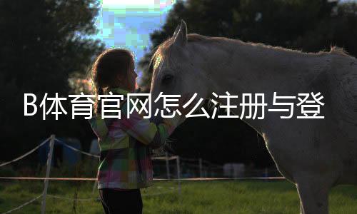 B体育官网怎么注册与登录？新手开户、充值提现及安全使用全攻略