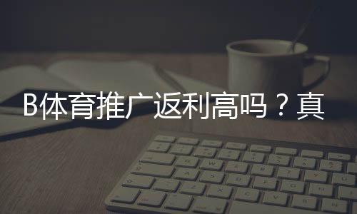 B体育推广返利高吗？真实返利比例、收益测算与避坑指南