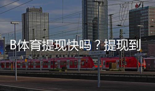 B体育提现快吗？提现到账时间、手续费与常见问题全面解析