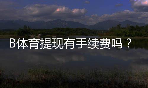 B体育提现有手续费吗？最新手续费标准、免手续费条件与到账时间解析