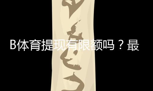 B体育提现有限额吗？最新提现规则、限额与到账速度详解