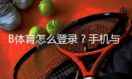 B体育怎么登录？手机与电脑完整登录教程与登录失败快速排查