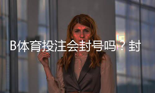 B体育投注会封号吗？封号原因、风险识别与防封申诉全攻略