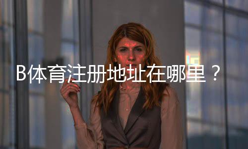 B体育注册地址在哪里？新手注册入口、流程步骤与注意事项全攻略