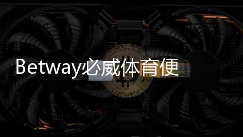 Betway必威体育便捷注册开户指南：新手快速完成注册步骤与安全验证