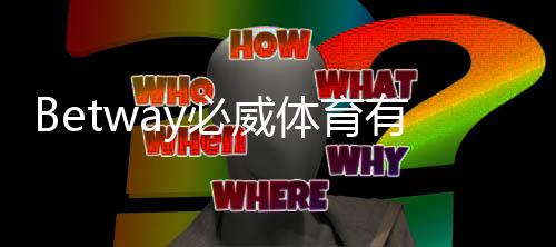 Betway必威体育有实体公司吗？官方注册信息与真伪辨别方法