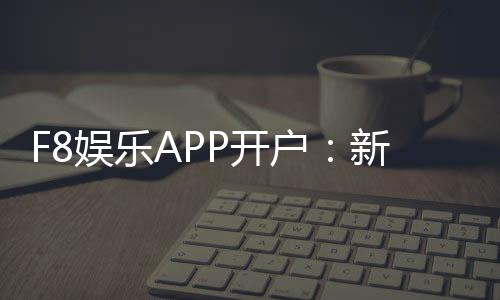 F8娱乐APP开户：新手必看注册流程与首存优惠详解