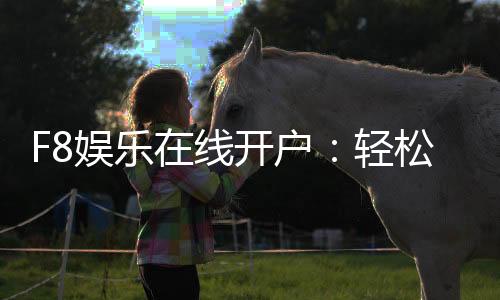 F8娱乐在线开户：轻松注册即享豪华礼包与真人娱乐