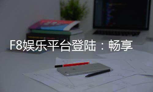 F8娱乐平台登陆：畅享顶级游戏体验与安全投注环境
