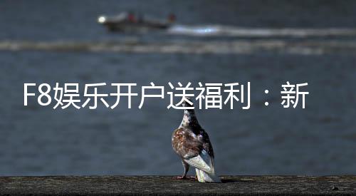 F8娱乐开户送福利：新会员专享豪礼首存即赠888元彩金