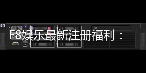 F8娱乐最新注册福利：新会员专享豪礼与高额返水活动