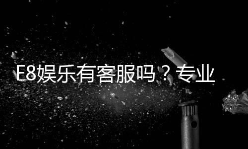 F8娱乐有客服吗？专业客服团队全天候为您服务