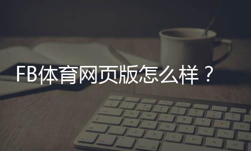FB体育网页版怎么样？功能体验、注册流程与安全性全面评测