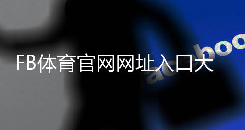FB体育官网网址入口大全：官方域名识别、安全登录与注册教程