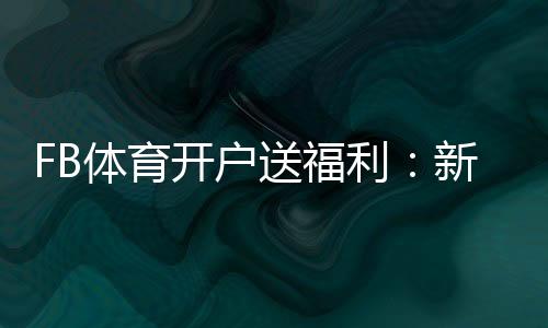 FB体育开户送福利：新手如何领取、常见优惠与注意事项一次看懂