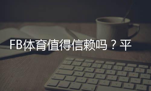 FB体育值得信赖吗？平台安全性、充值提现与用户口碑全面解析
