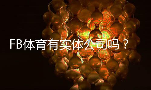 FB体育有实体公司吗？官方资质与三步辨别真伪攻略