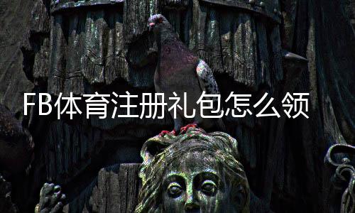 FB体育注册礼包怎么领取？新手领取步骤与注意事项详解