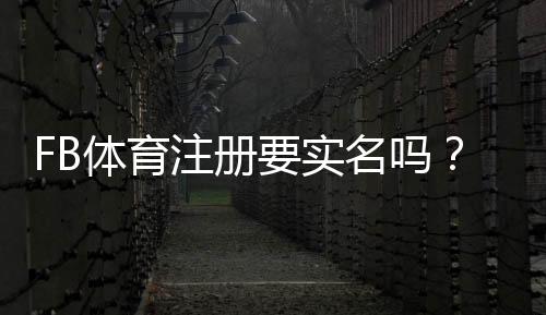 FB体育注册要实名吗？实名认证流程、是否必要与隐私安全全解析