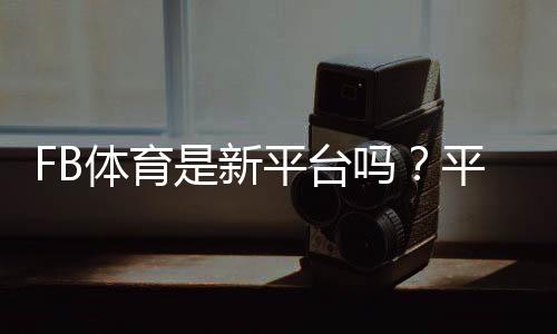 FB体育是新平台吗？平台背景、可靠性与新手注册指南