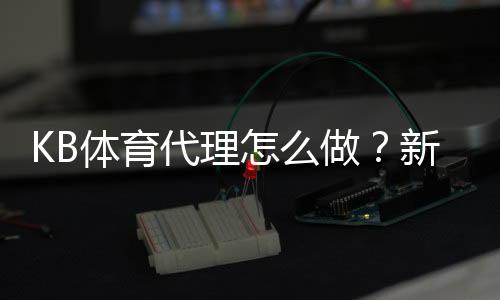 KB体育代理怎么做？新手注册、推广与收益提升全攻略