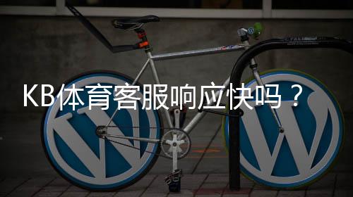 KB体育客服响应快吗？响应速度、服务质量与投诉处理一文看懂