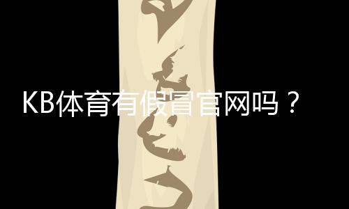 KB体育有假冒官网吗？快速辨别真假官网与防骗全攻略