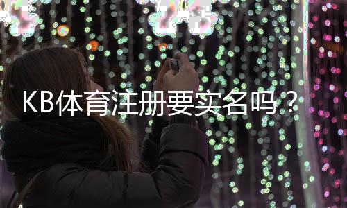 KB体育注册要实名吗？实名认证流程、常见问题与安全注意事项详解