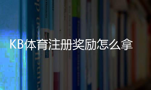 KB体育注册奖励怎么拿？最新优惠规则、领取步骤与注意事项详解