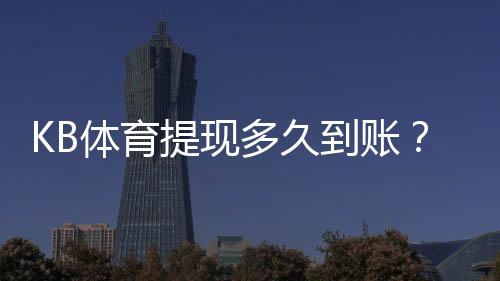 KB体育提现多久到账？最快到账时间、常见延迟原因与处理攻略