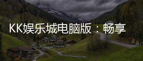 KK娱乐城电脑版：畅享顶级电子游艺的完美平台
