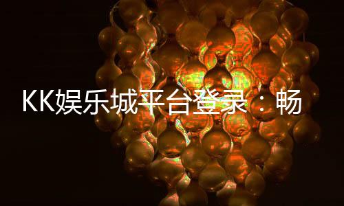 KK娱乐城平台登录：畅享顶级游戏体验与安全登录指南