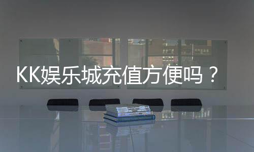 KK娱乐城充值方便吗?一文详解充值流程与到账速度