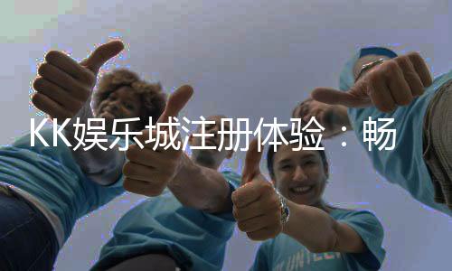 KK娱乐城注册体验：畅享豪华游戏盛宴与独家优惠