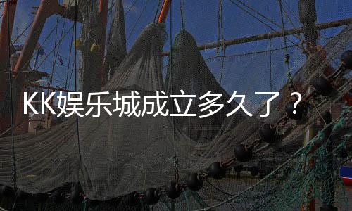 KK娱乐城成立多久了？揭秘其发展历程与品牌故事