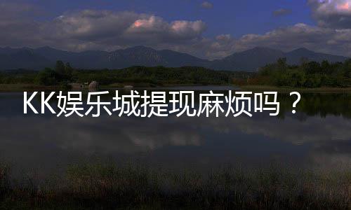 KK娱乐城提现麻烦吗？资深玩家解析提现流程与技巧