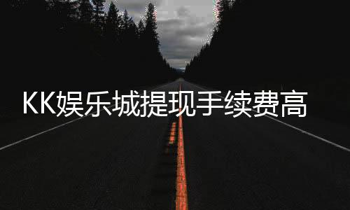 KK娱乐城提现手续费高吗？资深玩家解析费用详情与优化策略