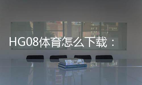 HG08体育怎么下载：详细指南