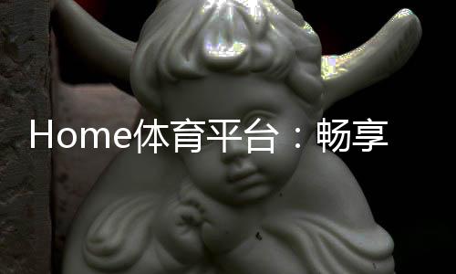 Home体育平台：畅享全球顶级赛事与多元化投注体验