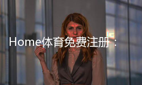 Home体育免费注册：轻松开启您的在线体育娱乐之旅