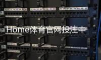 Home体育官网投注中心：畅享顶级赛事与多元玩法的一站式平台