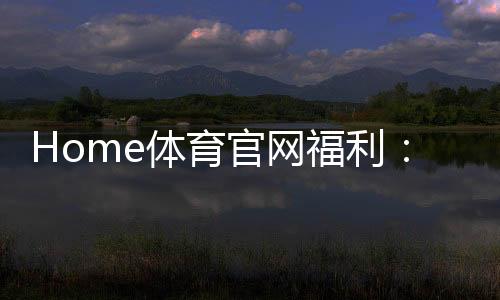 Home体育官网福利:揭秘独家优惠与高额返水活动