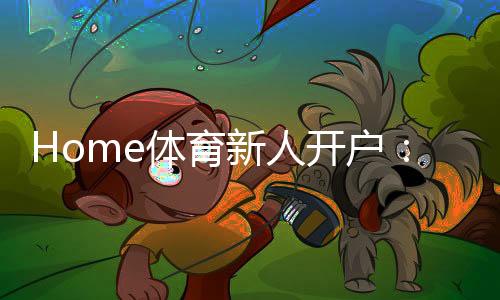 Home体育新人开户:快速注册指南与首存优惠详解
