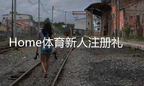 Home体育新人注册礼包：首存福利与游戏攻略全解析