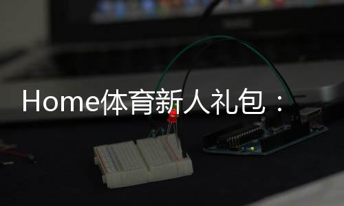 Home体育新人礼包：注册即领1888元首存豪礼