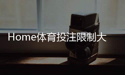 Home体育投注限制大吗？深度解析平台规则与实战策略