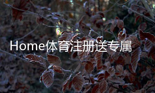 Home体育注册送专属奖励:新用户专享高额礼包及玩法攻略