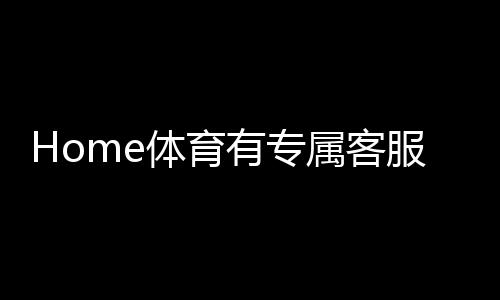 Home体育有专属客服吗？为您解答平台客服服务详情