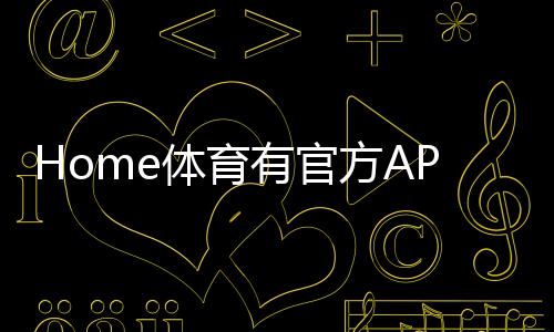 Home体育有官方APP吗？一文详解下载与使用指南