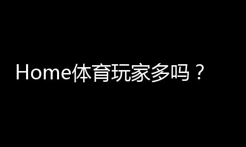 Home体育玩家多吗？揭秘平台真实用户活跃度与热门赛事